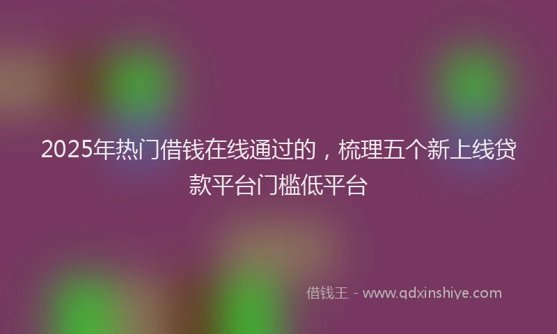 2025年热门借钱在线通过的，梳理五个新上线贷款平台门槛低平台