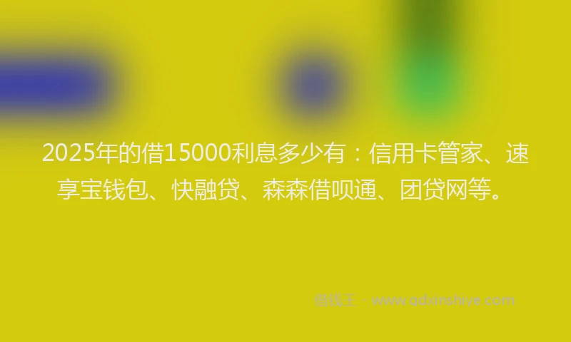2025年的借15000利息多少有：信用卡管家、速享宝钱包、快融贷、森森借呗通、团贷网等。