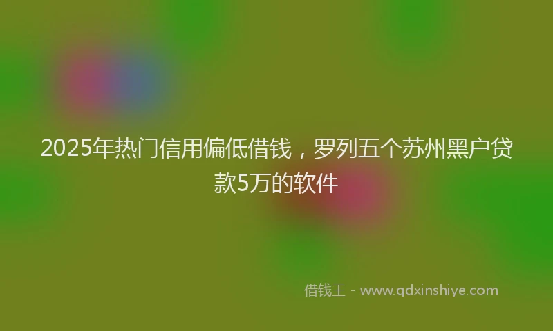 2025年热门信用偏低借钱，罗列五个苏州黑户贷款5万的软件
