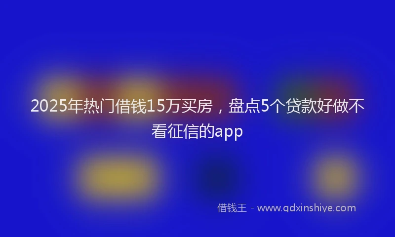 2025年热门借钱15万买房，盘点5个贷款好做不看征信的app