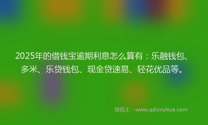 2025年的借钱宝逾期利息怎么算有：乐融钱包、多米、乐贷钱包、现金贷速易、轻花优品等。