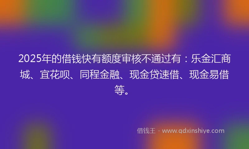 2025年的借钱快有额度审核不通过有：乐金汇商城、宜花呗、同程金融、现金贷速借、现金易借等。