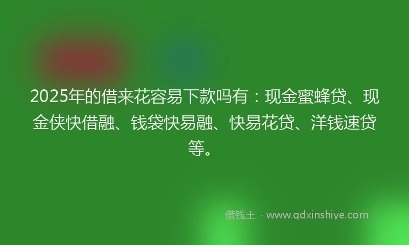 2025年的借来花容易下款吗有：现金蜜蜂贷、现金侠快借融、钱袋快易融、快易花贷、洋钱速贷等。