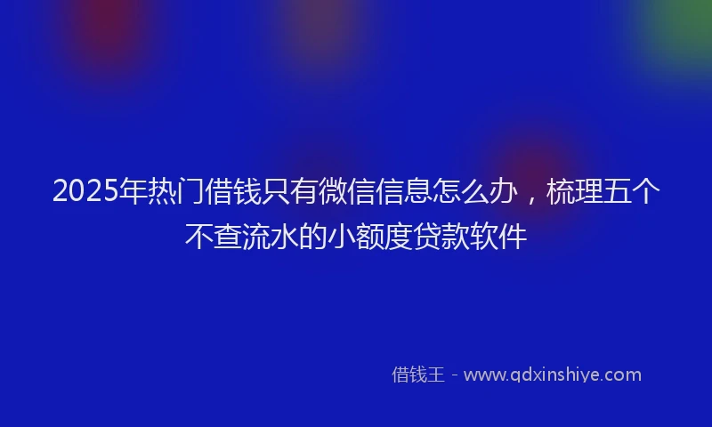 2025年热门借钱只有微信信息怎么办，梳理五个不查流水的小额度贷款软件