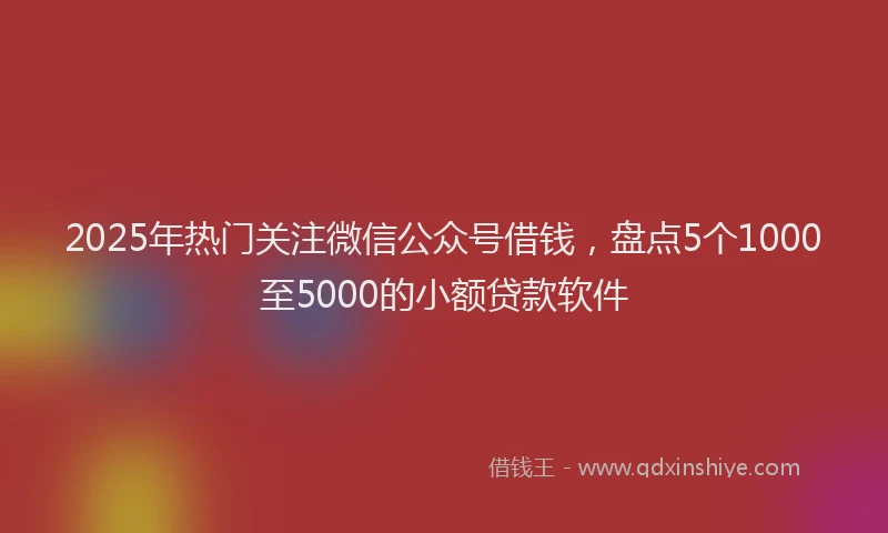 2025年热门关注微信公众号借钱，盘点5个1000至5000的小额贷款软件