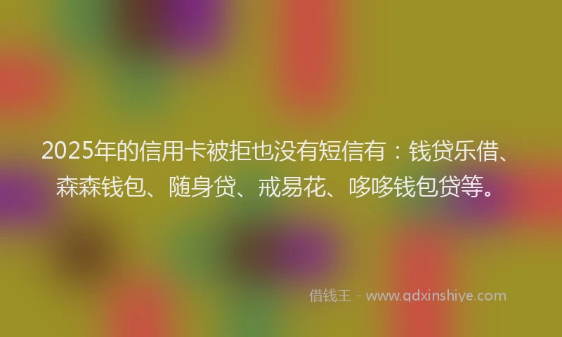 2025年的信用卡被拒也没有短信有：钱贷乐借、森森钱包、随身贷、戒易花、哆哆钱包贷等。