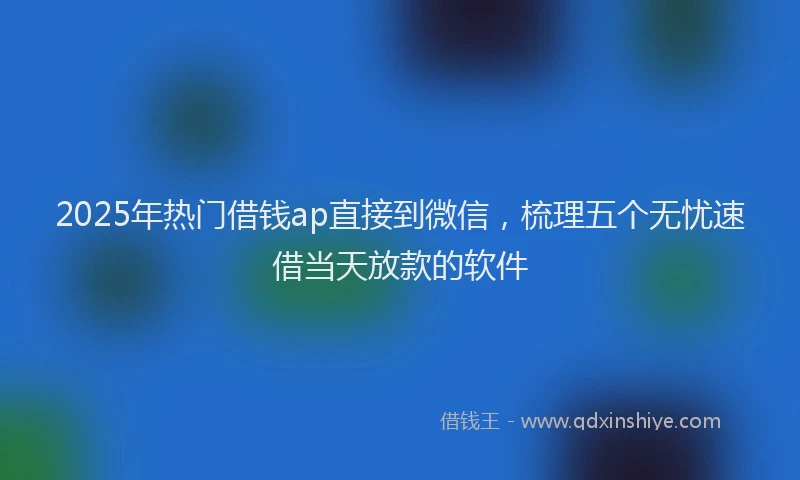 2025年热门借钱ap直接到微信，梳理五个无忧速借当天放款的软件