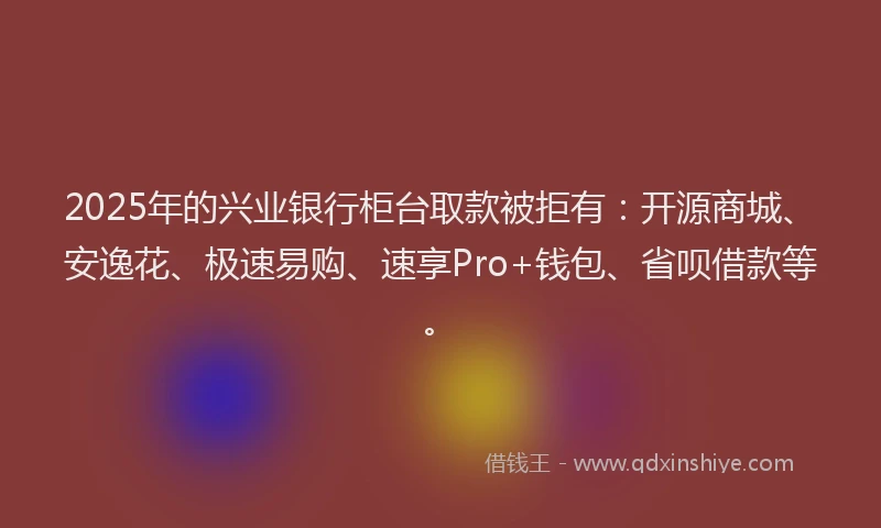 2025年的兴业银行柜台取款被拒有：开源商城、安逸花、极速易购、速享Pro+钱包、省呗借款等。