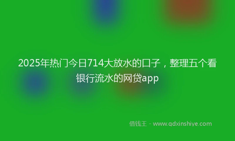 2025年热门今日714大放水的口子，整理五个看银行流水的网贷app
