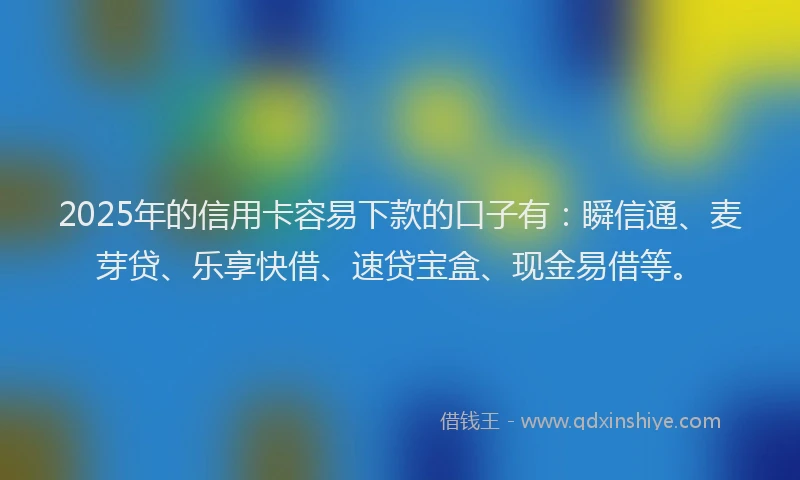 2025年的信用卡容易下款的口子有：瞬信通、麦芽贷、乐享快借、速贷宝盒、现金易借等。