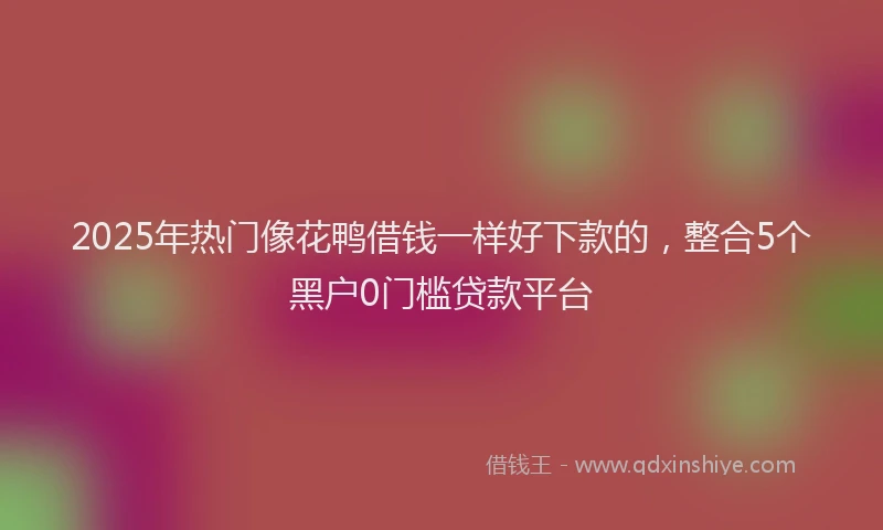 2025年热门像花鸭借钱一样好下款的，整合5个黑户0门槛贷款平台