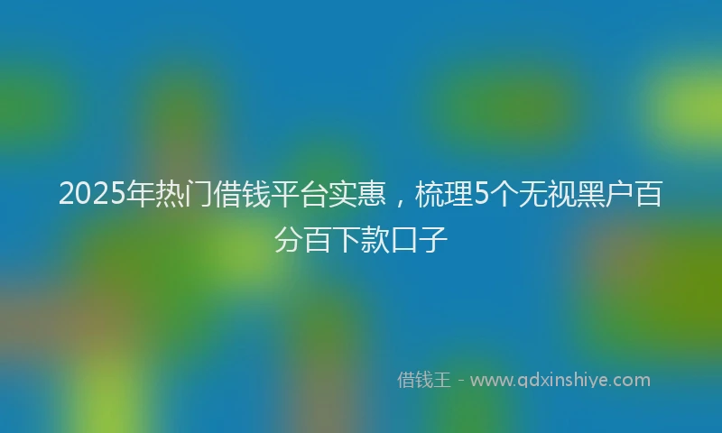 2025年热门借钱平台实惠，梳理5个无视黑户百分百下款口子