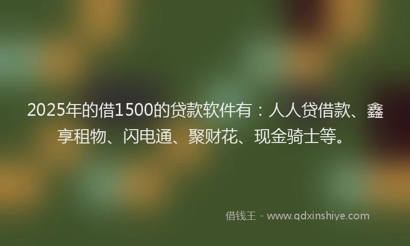 2025年的借1500的贷款软件有：人人贷借款、鑫享租物、闪电通、聚财花、现金骑士等。