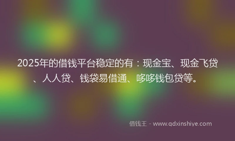 2025年的借钱平台稳定的有：现金宝、现金飞贷、人人贷、钱袋易借通、哆哆钱包贷等。