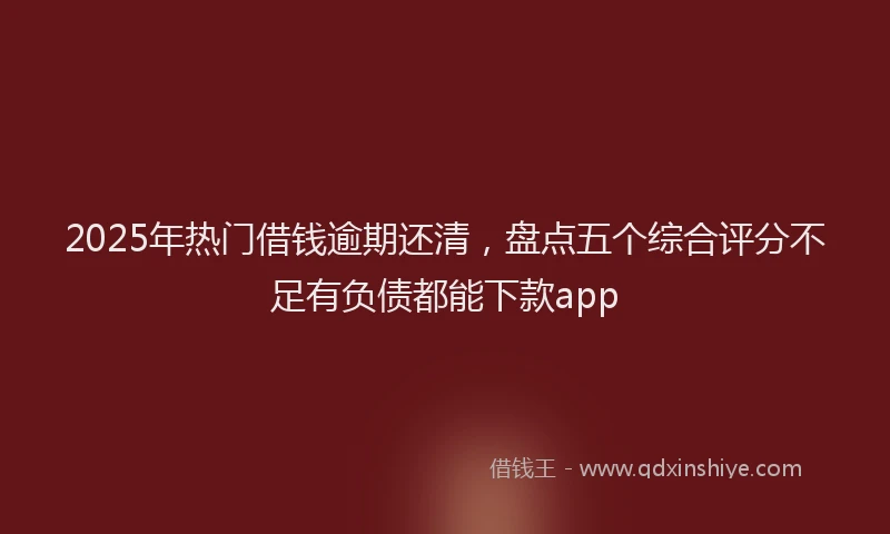 2025年热门借钱逾期还清，盘点五个综合评分不足有负债都能下款app