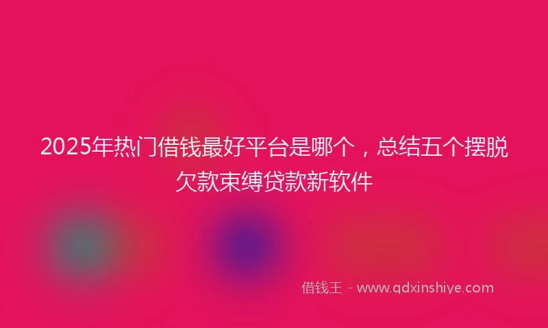 2025年热门借钱最好平台是哪个，总结五个摆脱欠款束缚贷款新软件