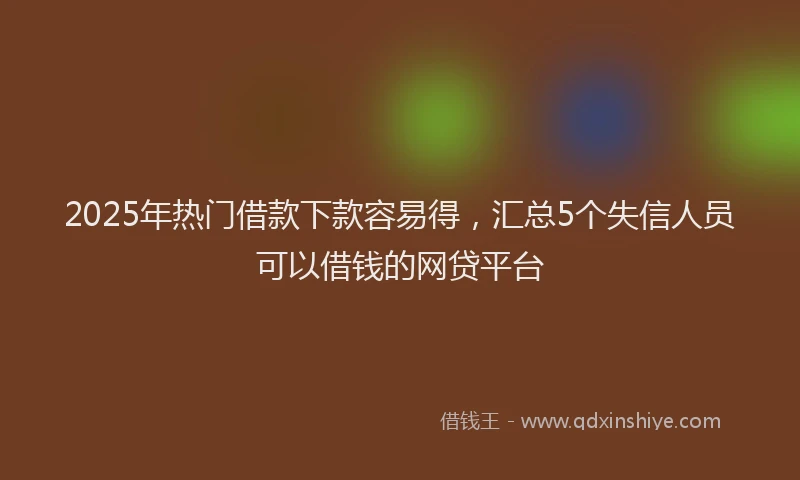 2025年热门借款下款容易得，汇总5个失信人员可以借钱的网贷平台