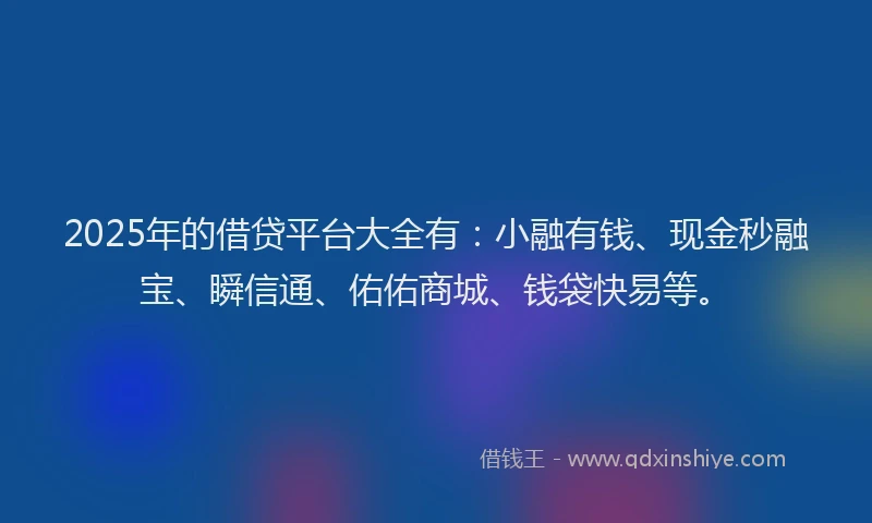 2025年的借贷平台大全有：小融有钱、现金秒融宝、瞬信通、佑佑商城、钱袋快易等。