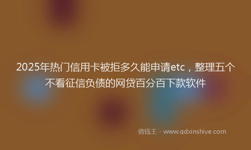 2025年热门信用卡被拒多久能申请etc，整理五个不看征信负债的网贷百分百下款软件