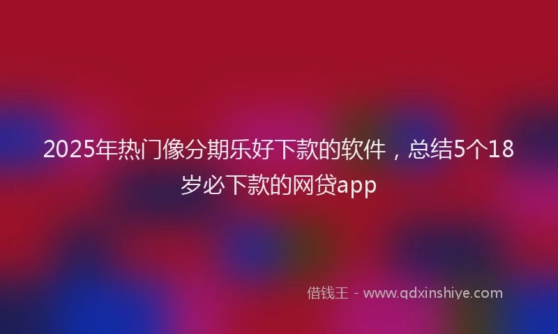 2025年热门像分期乐好下款的软件，总结5个18岁必下款的网贷app