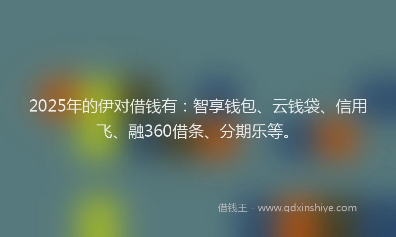 2025年的伊对借钱有：智享钱包、云钱袋、信用飞、融360借条、分期乐等。