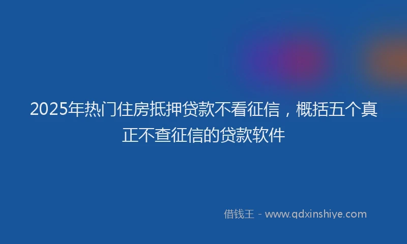 2025年热门住房抵押贷款不看征信，概括五个真正不查征信的贷款软件
