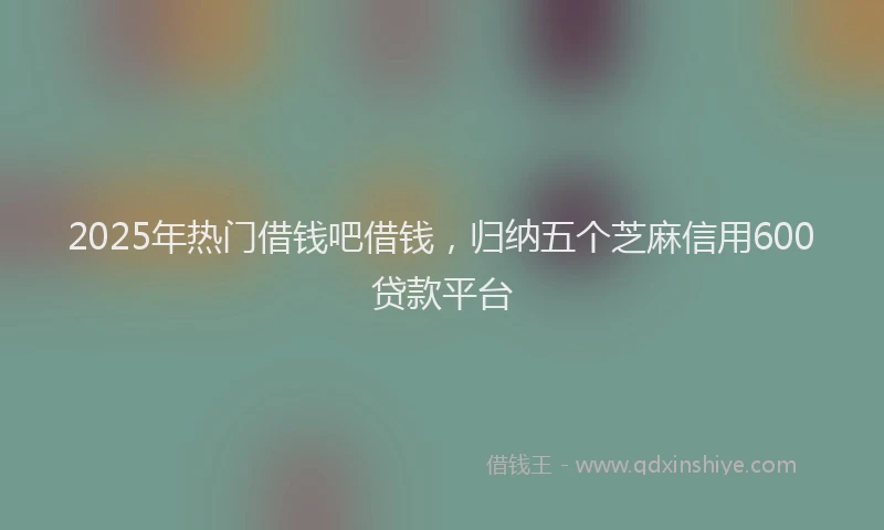 2025年热门借钱吧借钱，归纳五个芝麻信用600贷款平台