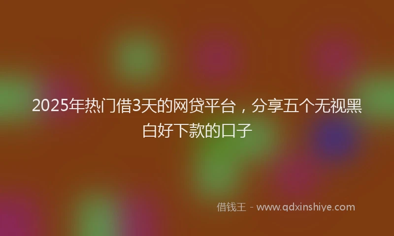 2025年热门借3天的网贷平台，分享五个无视黑白好下款的口子