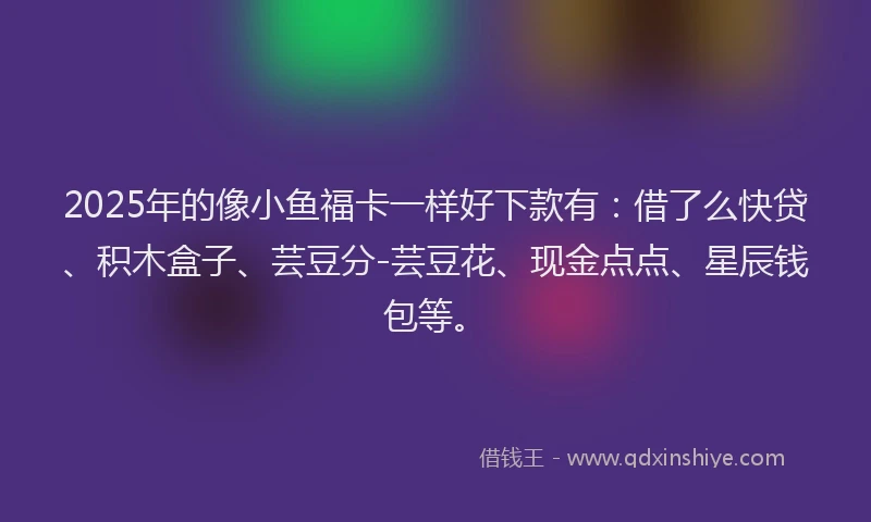 2025年的像小鱼福卡一样好下款有：借了么快贷、积木盒子、芸豆分-芸豆花、现金点点、星辰钱包等。