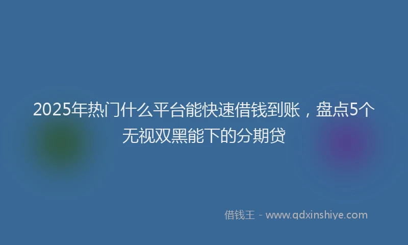 2025年热门什么平台能快速借钱到账，盘点5个无视双黑能下的分期贷