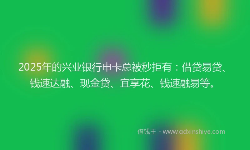 2025年的兴业银行申卡总被秒拒有:借贷易贷、钱速达融、现金贷、宜享花、钱速融易等。