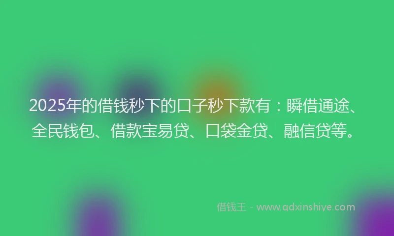 2025年的借钱秒下的口子秒下款有：瞬借通途、全民钱包、借款宝易贷、口袋金贷、融信贷等。
