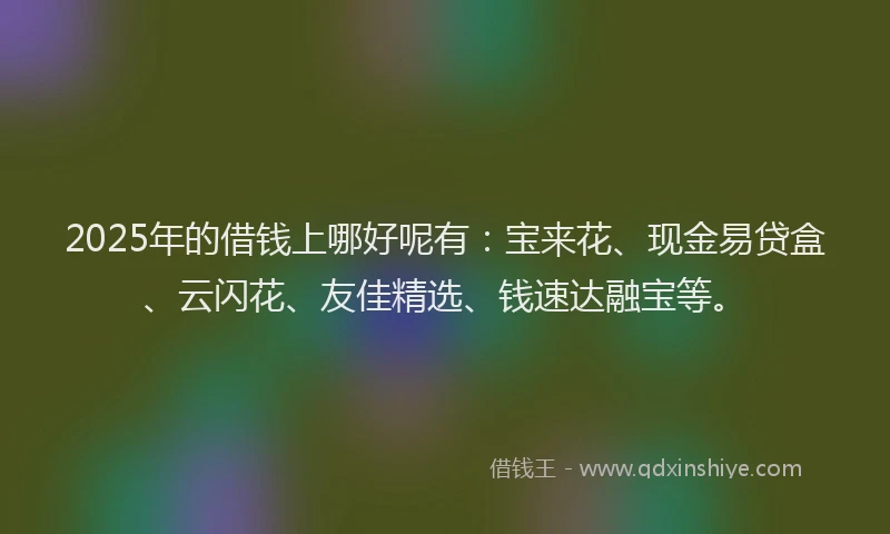 2025年的借钱上哪好呢有：宝来花、现金易贷盒、云闪花、友佳精选、钱速达融宝等。
