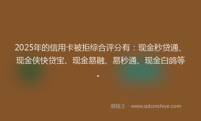2025年的信用卡被拒综合评分有：现金秒贷通、现金侠快贷宝、现金易融、易秒通、现金白鸽等。