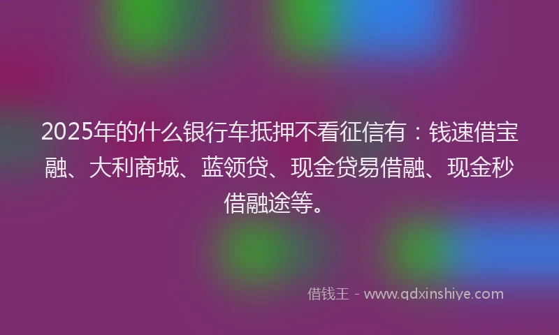 2025年的什么银行车抵押不看征信有：钱速借宝融、大利商城、蓝领贷、现金贷易借融、现金秒借融途等。