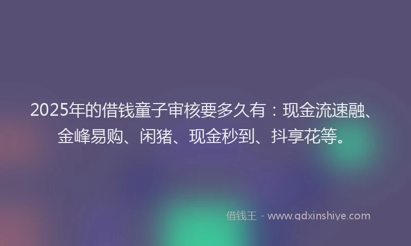 2025年的借钱童子审核要多久有：现金流速融、金峰易购、闲猪、现金秒到、抖享花等。