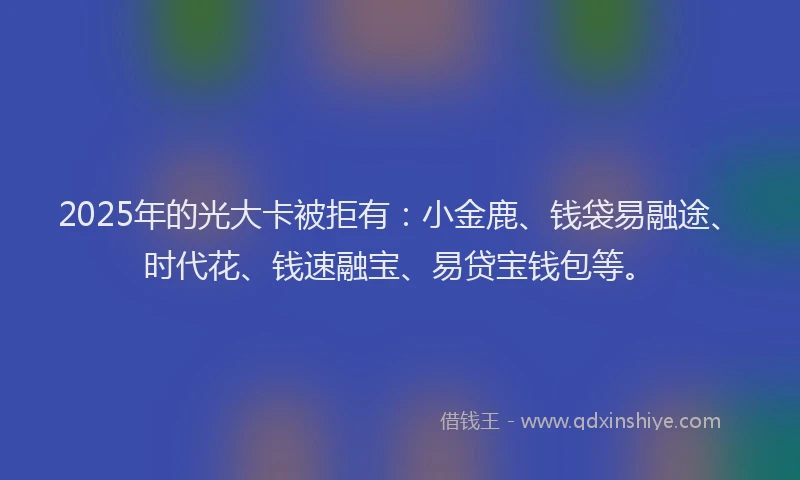 2025年的光大卡被拒有：小金鹿、钱袋易融途、时代花、钱速融宝、易贷宝钱包等。