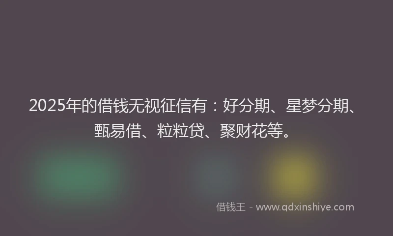 2025年的借钱无视征信有：好分期、星梦分期、甄易借、粒粒贷、聚财花等。