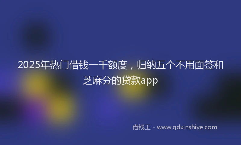 2025年热门借钱一千额度，归纳五个不用面签和芝麻分的贷款app