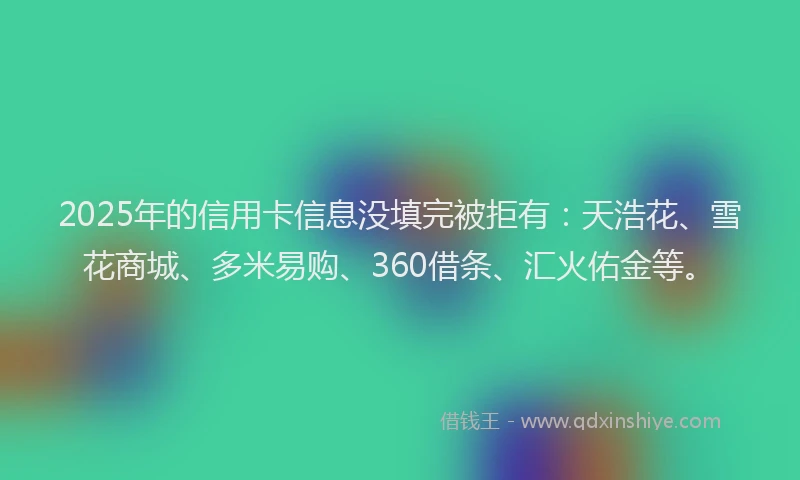 2025年的信用卡信息没填完被拒有：天浩花、雪花商城、多米易购、360借条、汇火佑金等。