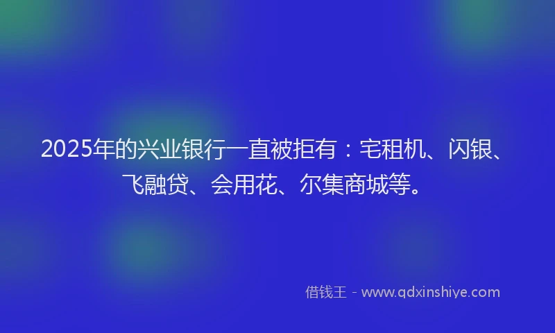 2025年的兴业银行一直被拒有：宅租机、闪银、飞融贷、会用花、尔集商城等。