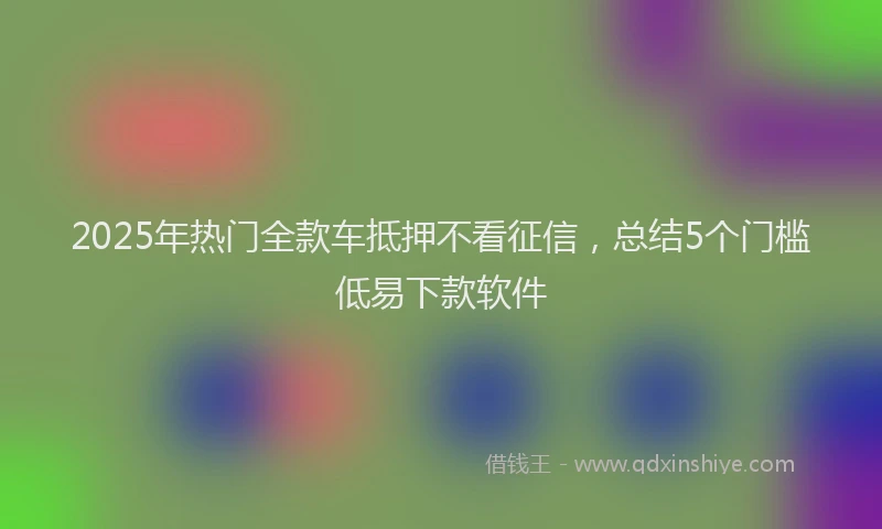 2025年热门全款车抵押不看征信，总结5个门槛低易下款软件