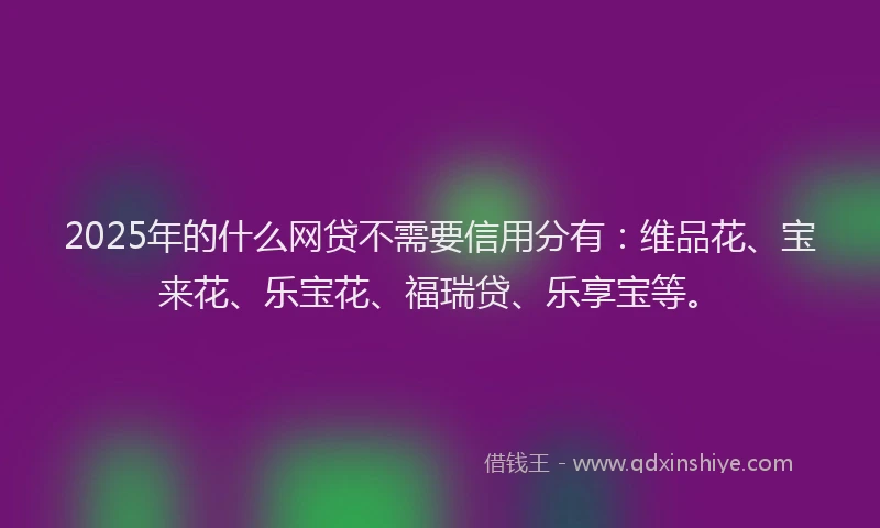 2025年的什么网贷不需要信用分有：维品花、宝来花、乐宝花、福瑞贷、乐享宝等。