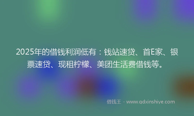 2025年的借钱利润低有：钱站速贷、首E家、银票速贷、现租柠檬、美团生活费借钱等。
