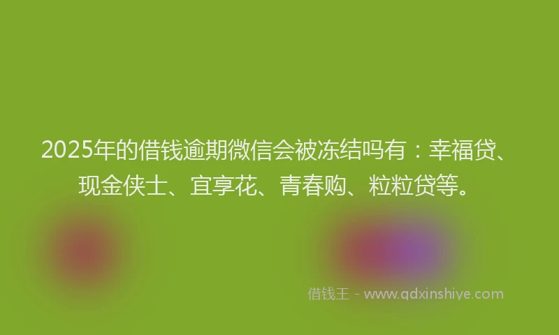 2025年的借钱逾期微信会被冻结吗有：幸福贷、现金侠士、宜享花、青春购、粒粒贷等。
