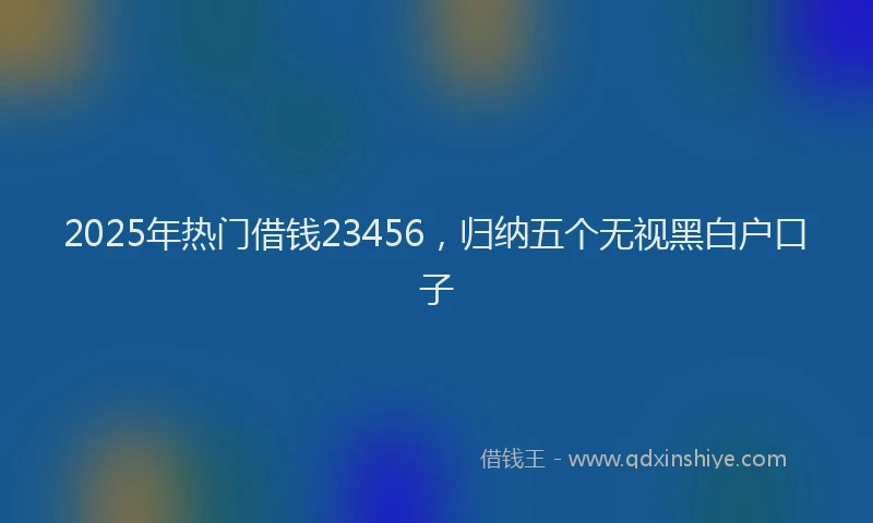 2025年热门借钱23456，归纳五个无视黑白户口子