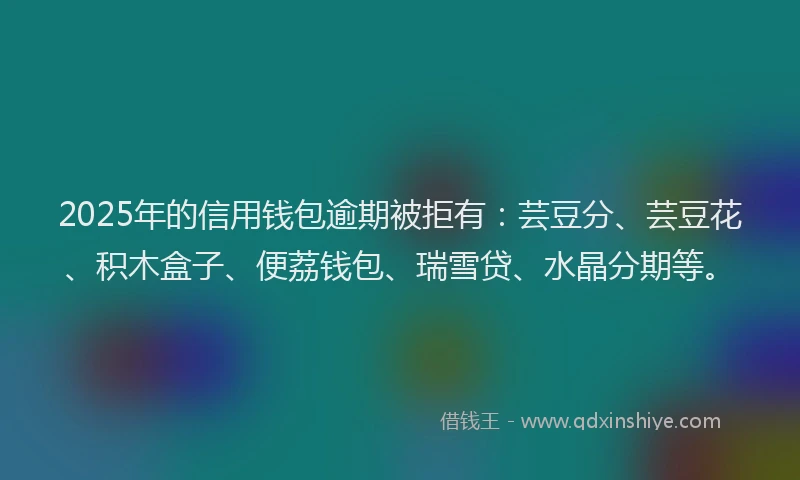 2025年的信用钱包逾期被拒有：芸豆分、芸豆花、积木盒子、便荔钱包、瑞雪贷、水晶分期等。