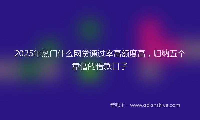 2025年热门什么网贷通过率高额度高，归纳五个靠谱的借款口子