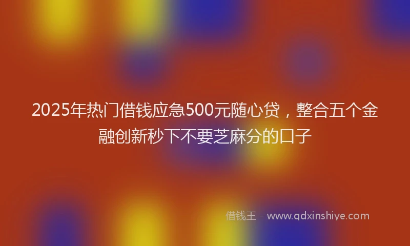 2025年热门借钱应急500元随心贷，整合五个金融创新秒下不要芝麻分的口子