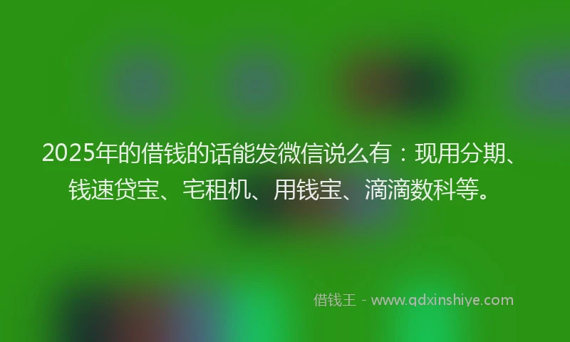 2025年的借钱的话能发微信说么有：现用分期、钱速贷宝、宅租机、用钱宝、滴滴数科等。
